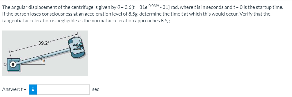 The angular displacement of the centrifuge is given by e = 3.6[t + 31e 0.039t - 31] rad, where t is in seconds and t = 0 is the startup time.
If the person loses consciousness at an acceleration level of 8.5g, determine the time t at which this would occur. Verify that the
tangential acceleration is negligible as the normal acceleration approaches 8.5g.
39.2'
Answer: t = i
sec
