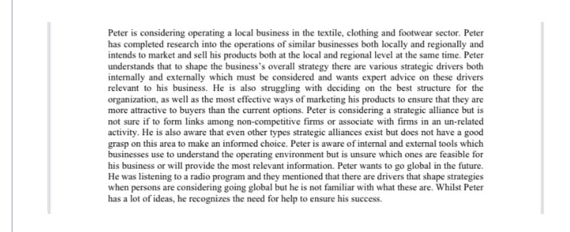 Peter is considering operating a local business in the textile, clothing and footwear sector. Peter
has completed research into the operations of similar businesses both locally and regionally and
intends to market and sell his products both at the local and regional level at the same time. Peter
understands that to shape the business's overall strategy there are various strategic drivers both
internally and externally which must be considered and wants expert advice on these drivers
relevant to his business. He is also struggling with deciding on the best structure for the
organization, as well as the most effective ways of marketing his products to ensure that they are
more attractive to buyers than the current options. Peter is considering a strategic alliance but is
not sure if to form links among non-competitive firms or associate with firms in an un-related
activity. He is also aware that even other types strategic alliances exist but does not have a good
grasp on this area to make an informed choice. Peter is aware of internal and external tools which
businesses use to understand the operating environment but is unsure which ones are feasible for
his business or will provide the most relevant information. Peter wants to go global in the future.
He was listening to a radio program and they mentioned that there are drivers that shape strategies
when persons are considering going global but he is not familiar with what these are. Whilst Peter
has a lot of ideas, he recognizes the need for help to ensure his success.