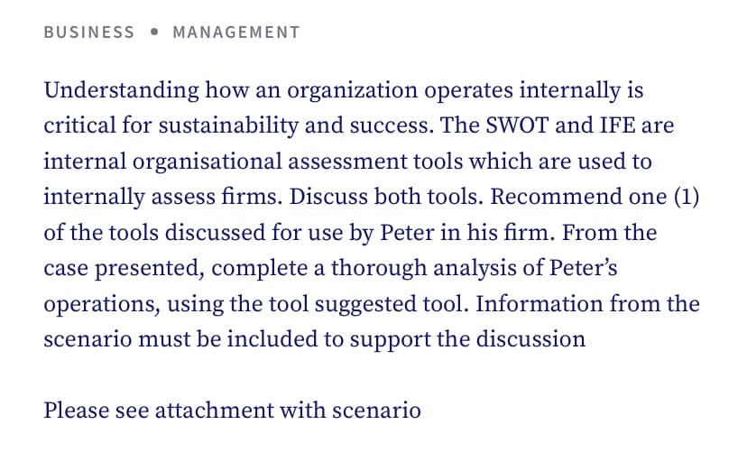 BUSINESS MANAGEMENT
Understanding how an organization operates internally is
critical for sustainability and success. The SWOT and IFE are
internal organisational assessment tools which are used to
internally assess firms. Discuss both tools. Recommend one (1)
of the tools discussed for use by Peter in his firm. From the
case presented, complete a thorough analysis of Peter's
operations, using the tool suggested tool. Information from the
scenario must be included to support the discussion
Please see attachment with scenario