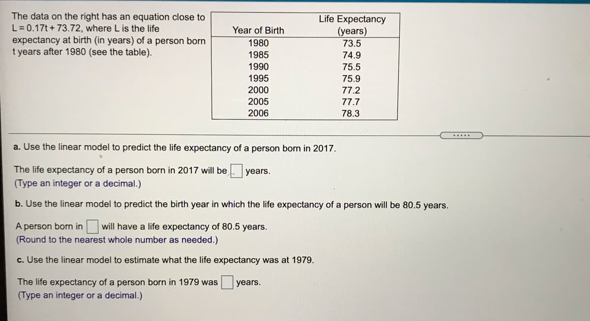 The data on the right has an equation close to
L =0.17t+ 73.72, where L is the life
expectancy at birth (in years) of a person born
t years after 1980 (see the table).
Life Expectancy
(years)
73.5
74.9
Year of Birth
1980
1985
1990
75.5
1995
75.9
2000
77.2
2005
77.7
2006
78.3
.....
a. Use the linear model to predict the life expectancy of a person born in 2017.
The life expectancy of a person born in 2017 will be years.
(Type an integer or a decimal.)
b. Use the linear model to predict the birth year in which the life expectancy of a person will be 80.5 years.
A person born in will have a life expectancy of 80.5 years.
(Round to the nearest whole number as needed.)
c. Use the linear model to estimate what the life expectancy was at 1979.
The life expectancy of a person born in 1979 was
years.
(Type an integer or a decimal.)
