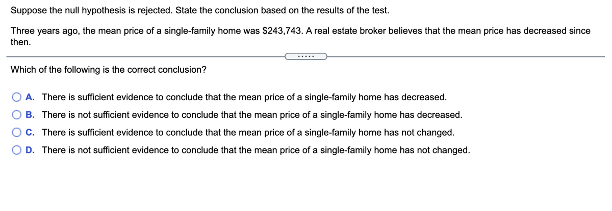 Suppose the null hypothesis is rejected. State the conclusion based on the results of the test.
Three years ago, the mean price of a single-family home was $243,743. A real estate broker believes that the mean price has decreased since
then.
Which of the following is the correct conclusion?
A. There is sufficient evidence to conclude that the mean price of a single-family home has decreased.
B. There is not sufficient evidence to conclude that the mean price of a single-family home has decreased.
O C. There is sufficient evidence to conclude that the mean price of a single-family home has not changed.
O D. There is not sufficient evidence to conclude that the mean price of a single-family home has not changed.
