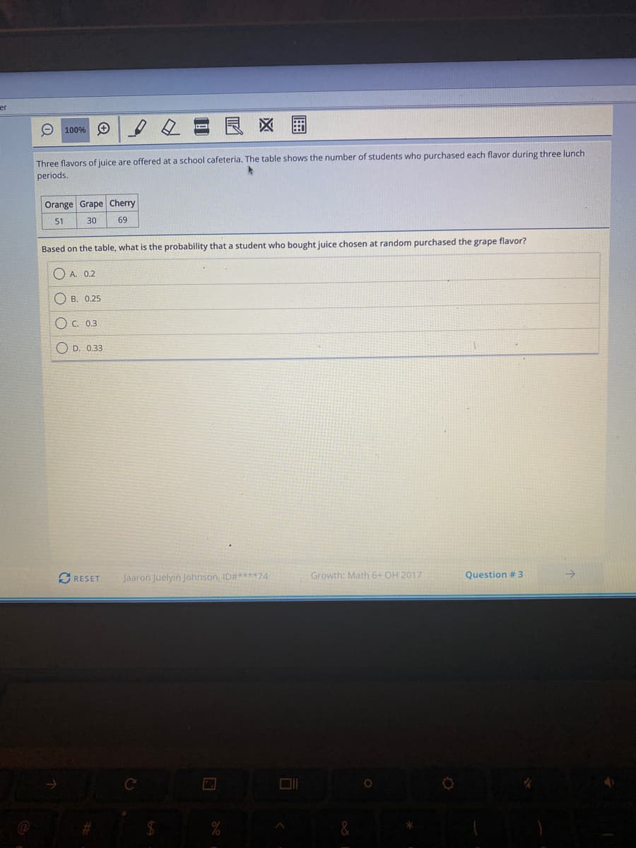 er
O 100% O
良区围
Three flavors of juice are offered at a school cafeteria. The table shows the number of students who purchased each flavor during three lunch
periods.
Orange Grape Cherry
51
30
69
Based on the table, what is the probability that a student who bought juice chosen at random purchased the grape flavor?
O A. 0.2
O B. 0.25
O c. 0.3
O D. 0.33
O RESET
Jaaron Juelyin Johnson, ID#****74
Growth: Math 6+ OH 2017
Question # 3
%24
