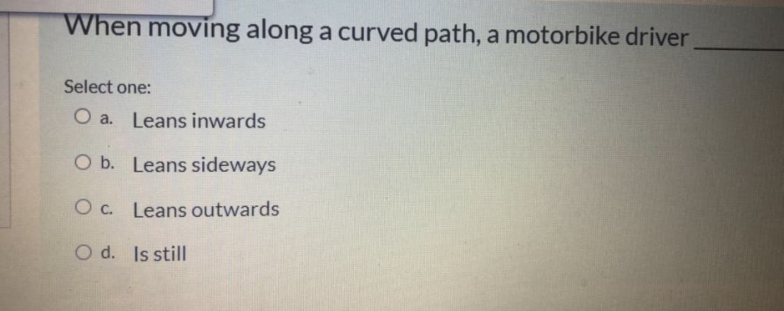 When moving along a curved path, a motorbike driver
Select one:
O a. Leans inwards
O b. Leans sideways
O c. Leans outwards
O d. Is still
