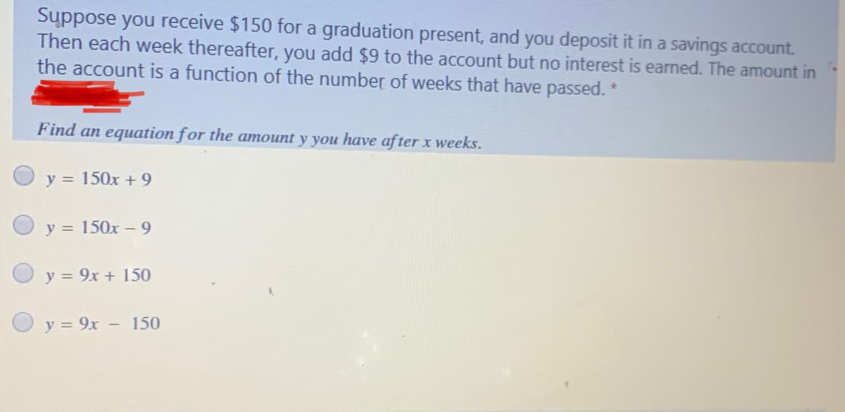 Suppose you receive $150 for a graduation present, and you deposit it in a savings account.
Then each week thereafter, you add $9 to the account but no interest is earned. The amount in
the account is a function of the number of weeks that have passed. *
Find an equation for the amount y you have af ter x weeks.
y = 150x + 9
y = 150x -9
O y = 9x + 150
O y = 9x - 150
