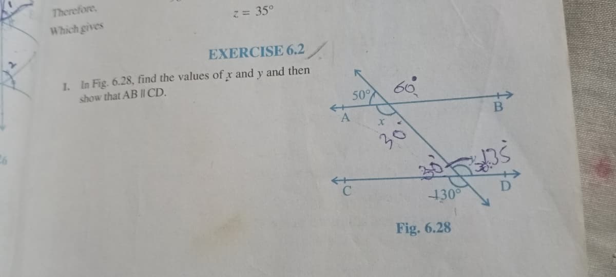 Therefore,
Which gives
2= 35°
EXERCISE 6.2
1. In Fig. 6.28, find the values of x and y and then
show that AB II CD.
50°
A.
30
130°
Fig. 6.28
