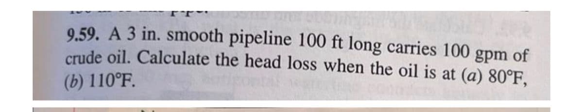 9.59. A 3 in. smooth pipeline 100 ft long carries 100 gpm of
crude oil. Calculate the head loss when the oil is at (a) 80°F,
(b) 110°F.