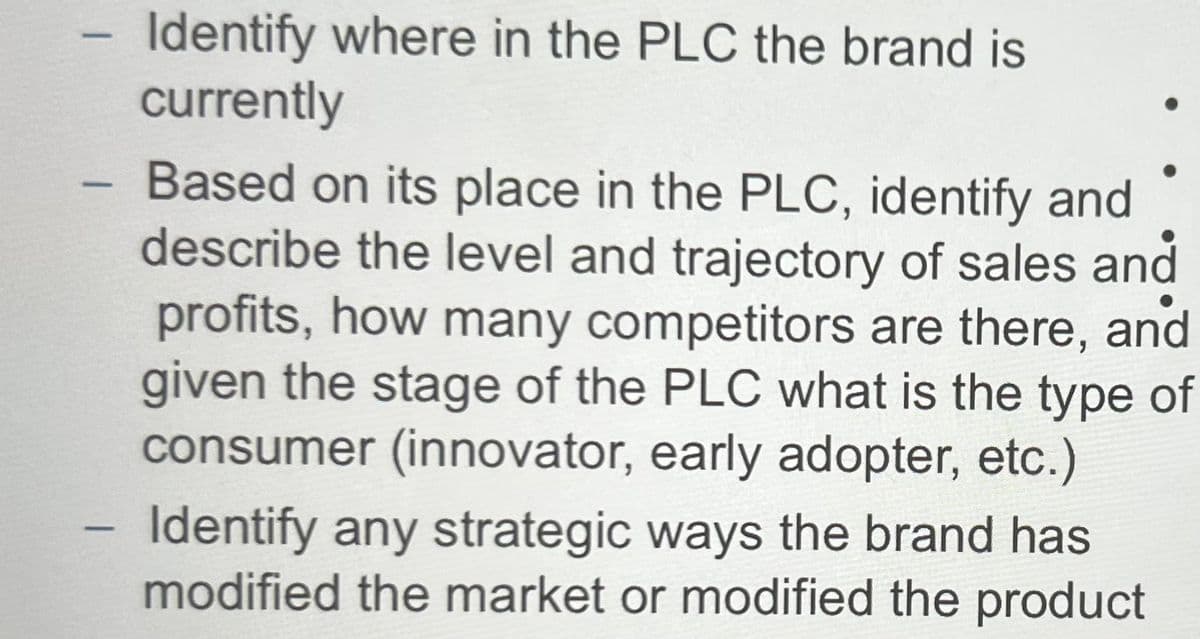 -
Identify where in the PLC the brand is
currently
- Based on its place in the PLC, identify and
describe the level and trajectory of sales and
profits, how many competitors are there, and
given the stage of the PLC what is the type of
consumer (innovator, early adopter, etc.)
-
Identify any strategic ways the brand has
modified the market or modified the product
