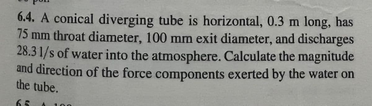 6.4. A conical diverging tube is horizontal, 0.3 m long, has
75 mm throat diameter, 100 mm exit diameter, and discharges
28.3 1/s of water into the atmosphere. Calculate the magnitude
and direction of the force components exerted by the water on
the tube.
65
00