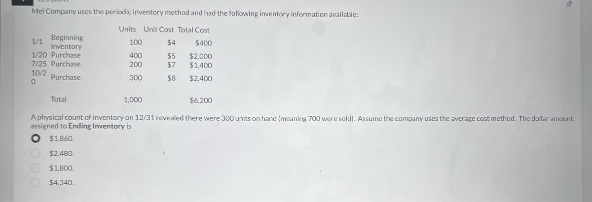 Mel Company uses the periodic inventory method and had the following inventory information available:
Units Unit Cost Total Cost
$4
$400
$5 $2,000
$7 $1,400
$8
$2,400
1/1
Beginning
inventory
1/20 Purchase
7/25 Purchase
10/2
Purchase
0
Total
100
400
200
300
1,000
$6,200
A physical count of inventory on 12/31 revealed there were 300 units on hand (meaning 700 were sold). Assume the company uses the average cost method. The dollar amount
assigned to Ending Inventory is
O $1,860.
$2,480.
$1,800.
$4,340.