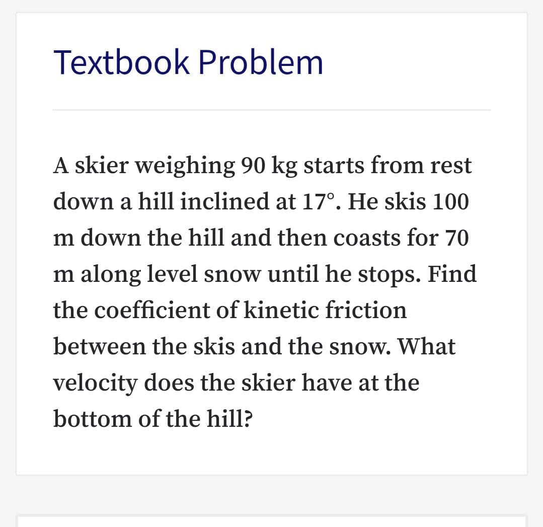 Textbook Problem
A skier weighing 90 kg starts from rest
down a hill inclined at 17°. He skis 100
m down the hill and then coasts for 70
m along level snow until he stops. Find
the coefficient of kinetic friction
between the skis and the snow. What
velocity does the skier have at the
bottom of the hill?
