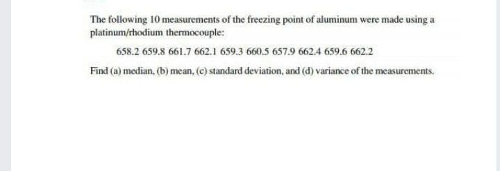 The following 10 measurements of the freezing point of aluminum were made using a
platinum/rhodium thermocouple:
658.2 659.8 661.7 662.1 659.3 660.5 657.9 662.4 659.6 662.2
Find (a) median, (b) mean, (c) standard deviation, and (d) variance of the measurements.

