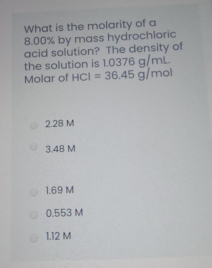 What is the molarity of a
8.00% by mass hydrochloric
acid solution? The density of
the solution is 1.0376 g/mL.
Molar of HCI = 36.45 g/mol
2.28 M
3.48 M
1.69 M
0.553 M
1.12 M
