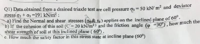 Q1) Data obtained from a drained triaxle test are cell pressure o3 = 50 kN/ m? and deviator
stress o + o3 =191 kN/m3:
a) Find the Normal and shear stresses (oa& to ) applies on the inclined plane of 60".
b) If the cohesion of this soil (C= 20 kN/m²) and the friction angle (o -30°), how much the
shear strength of soil at this inclined plane ( 60º).
c. How much the safety factor in this stress state at incline plane (60°)
