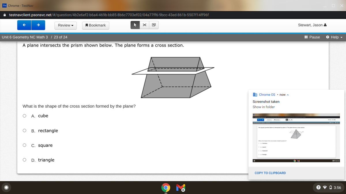 TN Chrome - TestNav
i testnavclient.psonsvc.net/#/question/4b2e6ef2-b6a4-469b-bb85-8b6c7703ef02/04a77ff6-9bcc-43ed-861b-5507f14ff96f
Review -
A Bookmark
Stewart, Jason &
Unit 6 Geometry NC Math 3 / 23 of 24
II Pause
O Help -
A plane intersects the prism shown below. The plane forms a cross section.
A Chrome OS · now a
Screenshot taken
What is the shape of the cross section formed by the plane?
Show in folder
O A. cube
The soere md be teseed y lane A The pane fom eton
B. rectangle
Wheheshpe e
C. square
D. triangle
COPY TO CLIPBOARD
O v O 3:56
