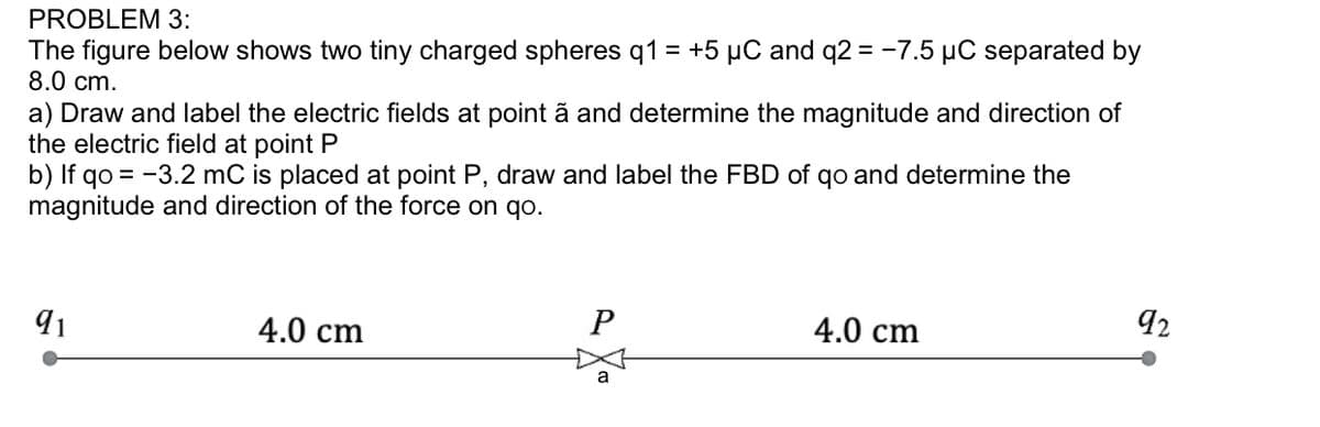 PROBLEM 3:
The figure below shows two tiny charged spheres q1 = +5 µC and q2 = -7.5 µC separated by
8.0 cm.
%3D
a) Draw and label the electric fields at point ã and determine the magnitude and direction of
the electric field at point P
b) If qo = -3.2 mC is placed at point P, draw and label the FBD of qo and determine the
magnitude and direction of the force on qo.
91
4.0 cm
4.0 cm
92
a
