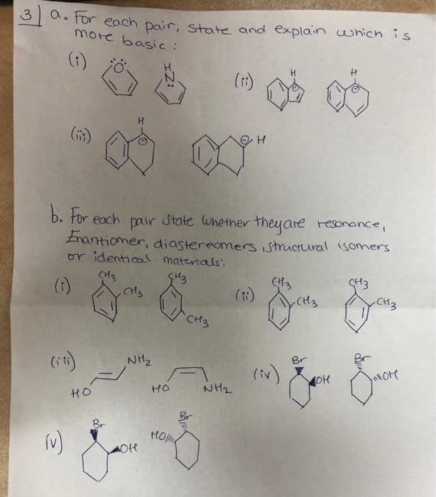 d. for each pair, state and explain which is
mote basic :
(t)
(1)
b. tor each pair State Whetner theyare resonance,
Enantiomer, diastereomers istructural isomers
or identicol materals:
(1)
CH3
SH3
CH3
(1)
CH3
CH3
NH2
Br
Br
(iv)
NH2
HO
HO
Br
Br

