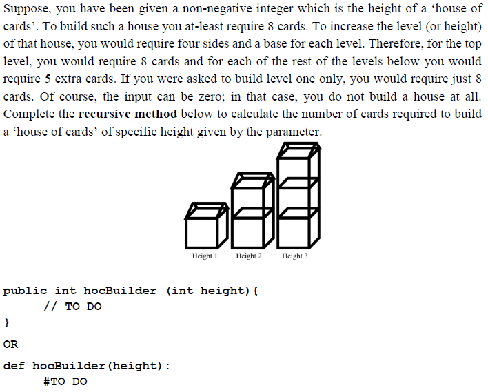 Suppose, you have been given a non-negative integer which is the height of a 'house of
cards'. To build such a house you at-least require 8 cards. To increase the level (or height)
of that house, you would require four sides and a base for each level. Therefore, for the top
level, you would require 8 cards and for each of the rest of the levels below you would
require 5 extra cards. If you were asked to build level one only, you would require just 8
cards. Of course, the input can be zero; in that case, you do not build a house at all.
Complete the recursive method below to calculate the number of cards required to build
a 'house of cards' of specific height given by the parameter.
Height 1
Height 2
Height 3
public int hocBuilder (int height) {
// TO DO
}
OR
def hocBuilder (height):
#то DO
