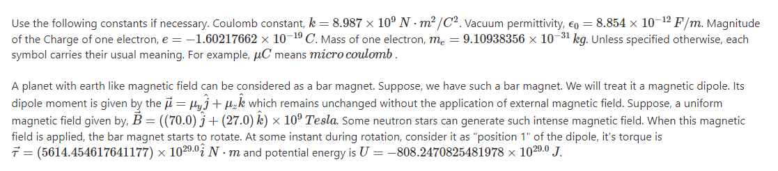 Use the following constants if necessary. Coulomb constant, k = 8.987 × 10º N - m² /C2. Vacuum permittivity, eg = 8.854 x 10-12 F/m. Magnitude
of the Charge of one electron, e = -1.60217662 × 10-1º C. Mass of one electron, me = 9.10938356 x 10-31 kg. Unless specified otherwise, each
symbol carries their usual meaning. For example, µC means micro coulomb .
A planet with earth like magnetic field can be considered as a bar magnet. Suppose, we have such a bar magnet. We will treat it a magnetic dipole. Its
dipole moment is given by the i = lyj+ µzk which remains unchanged without the application of external magnetic field. Suppose, a uniform
magnetic field given by, B = ((70.0) j+ (27.0) k) × 10º Tesla. Some neutron stars can generate such intense magnetic field. When this magnetic
field is applied, the bar magnet starts to rotate. At some instant during rotation, consider it as "position 1" of the dipole, it's torque is
7 = (5614.454617641177) × 1029.0¿ N · m and potential energy is U = –808.2470825481978 × 1029.0 J.
