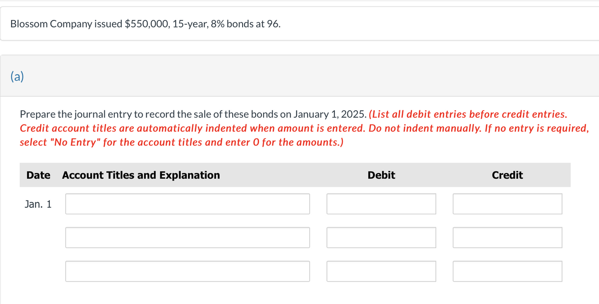 Blossom Company issued $550,000, 15-year, 8% bonds at 96.
(a)
Prepare the journal entry to record the sale of these bonds on January 1, 2025. (List all debit entries before credit entries.
Credit account titles are automatically indented when amount is entered. Do not indent manually. If no entry is required,
select "No Entry" for the account titles and enter O for the amounts.)
Date Account Titles and Explanation
Jan. 1
Debit
Credit