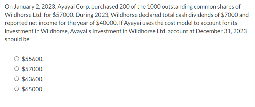 On January 2, 2023, Ayayai Corp. purchased 200 of the 1000 outstanding common shares of
Wildhorse Ltd. for $57000. During 2023, Wildhorse declared total cash dividends of $7000 and
reported net income for the year of $40000. If Ayayai uses the cost model to account for its
investment in Wildhorse, Ayayai's Investment in Wildhorse Ltd. account at December 31, 2023
should be
O $55600.
O $57000.
O $63600.
O $65000.