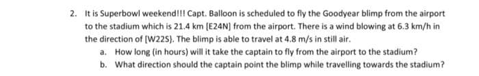 2. It is Superbowl weekend!!! Capt. Balloon is scheduled to fly the Goodyear blimp from the airport
to the stadium which is 21.4 km (E24N) from the airport. There is a wind blowing at 6.3 km/h in
the direction of [W225). The blimp is able to travel at 4.8 m/s in still air.
a. How long (in hours) will it take the captain to fly from the airport to the stadium?
b. What direction should the captain point the blimp while travelling towards the stadium?
