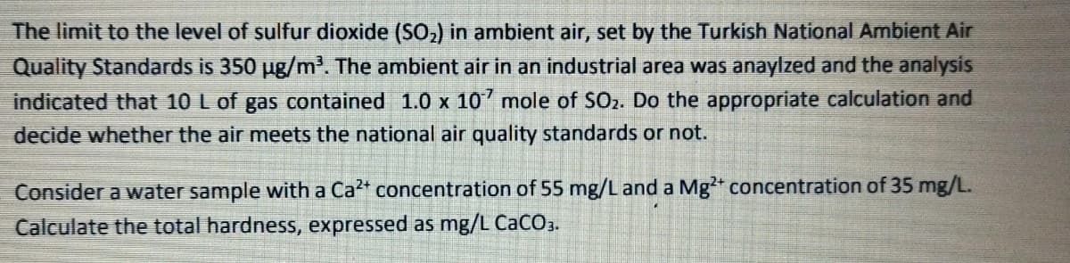 The limit to the level of sulfur dioxide (SO,) in ambient air, set by the Turkish National Ambient Air
Quality Standards is 350 ug/m'. The ambient air in an industrial area was anaylzed and the analysis
indicated that 10 L of gas contained 1.0 x 10 mole of SOz. Do the appropriate calculation and
decide whether the air meets the national air quality standards or not.
Consider a water sample with a Ca2* concentration of 55 mg/L and a Mg* concentration of 35 mg/L.
Calculate the total hardness, expressed as mg/L CaCO3.
