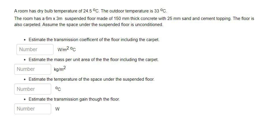 A room has dry bulb temperature of 24.5 °C. The outdoor temperature is 33 °C.
The room has a 6m x 3m suspended floor made of 150 mm thick concrete with 25 mm sand and cement topping. The floor is
also carpeted. Assume the space under the suspended floor is unconditioned.
• Estimate the transmission coefficent of the floor including the carpet.
Number
Wim2 °C
Estimate the mass per unit area of the the floor including the carpet.
Number
kg/m2
Estimate the temperature of the space under the suspended floor.
Number
°c
• Estimate the transmission gain though the floor.
Number
