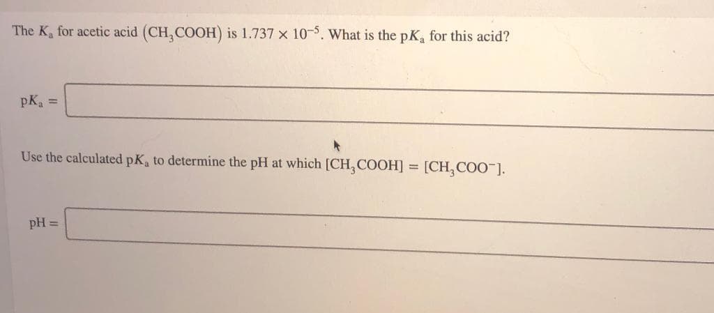 The K, for acetic acid (CH, COOH) is 1.737 x 10-5. What is the pK, for this acid?
pK =
Use the calculated pK, to determine the pH at which [CH, COOH] = [CH,COO"].
pH =
