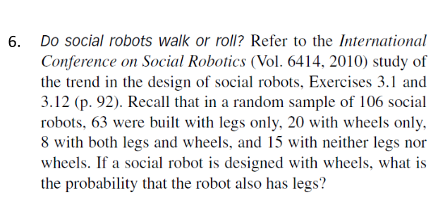 Do social robots walk or roll? Refer to the International
Conference on Social Robotics (Vol. 6414, 2010) study of
the trend in the design of social robots, Exercises 3.1 and
3.12 (p. 92). Recall that in a random sample of 106 social
robots, 63 were built with legs only, 20 with wheels only,
8 with both legs and wheels, and 15 with neither legs nor
wheels. If a social robot is designed with wheels, what is
the probability that the robot also has legs?
6.
