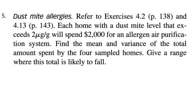 5. Dust mite allergies. Refer to Exercises 4.2 (p. 138) and
4.13 (p. 143). Each home with a dust mite level that ex-
ceeds 2µg/g will spend $2,000 for an allergen air purifica-
tion system. Find the mean and variance of the total
amount spent by the four sampled homes. Give a range
where this total is likely to fall.
