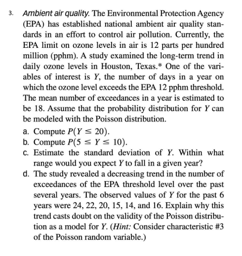 3. Ambient air quality. The Environmental Protection Agency
(EPA) has established national ambient air quality stan-
dards in an effort to control air pollution. Currently, the
EPA limit on ozone levels in air is 12 parts per hundred
million (pphm). A study examined the long-term trend in
daily ozone levels in Houston, Texas.* One of the vari-
ables of interest is Y, the number of days in a year on
which the ozone level exceeds the EPA 12 pphm threshold.
The mean number of exceedances in a year is estimated to
be 18. Assume that the probability distribution for Y can
be modeled with the Poisson distribution.
a. Compute P(Y <s 20).
b. Compute P(5 < Y < 10).
c. Estimate the standard deviation of Y. Within what
range would you expect Y to fall in a given year?
d. The study revealed a decreasing trend in the number of
exceedances of the EPA threshold level over the past
several years. The observed values of Y for the past 6
years were 24, 22, 20, 15, 14, and 16. Explain why this
trend casts doubt on the validity of the Poisson distribu-
tion as a model for Y. (Hint: Consider characteristic #3
of the Poisson random variable.)
