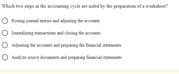 Which two steps in the accounting cycle are aided by the preparation of a worksheet?
Posting journal entries and adjusting the accounts
Journalizing transactions and closing the accounts
Adjusting the accounts and preparing the financial statements
O Analyze source documents and preparing financial statements