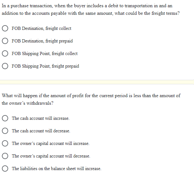 In a purchase transaction, when the buyer includes a debit to transportation in and an
addition to the accounts payable with the same amount, what could be the freight terms?
FOB Destination, freight collect
FOB Destination, freight prepaid
FOB Shipping Point, freight collect
O FOB Shipping Point, freight prepaid
What will happen if the amount of profit for the current period is less than the amount of
the owner's withdrawals?
O The cash account will increase.
O The cash account will decrease.
The owner's capital account will increase.
The owner's capital account will decrease.
The liabilities on the balance sheet will increase.