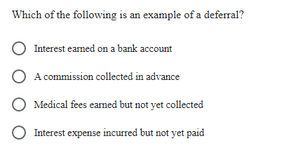Which of the following is an example of a deferral?
O Interest earned on a bank account
A commission collected in advance
O Medical fees earned but not yet collected
O Interest expense incurred but not yet paid