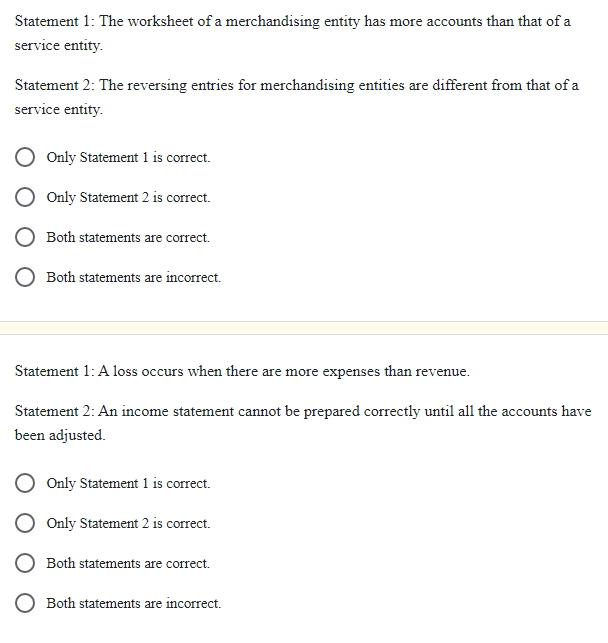 Statement 1: The worksheet of a merchandising entity has more accounts than that of a
service entity.
Statement 2: The reversing entries for merchandising entities are different from that of a
service entity.
Only Statement 1 is correct.
Only Statement 2 is correct.
Both statements are correct.
Both statements are incorrect.
Statement 1: A loss occurs when there are more expenses than revenue.
Statement 2: An income statement cannot be prepared correctly until all the accounts have
been adjusted.
Only Statement 1 is correct.
Only Statement 2 is correct.
Both statements are correct.
Both statements are incorrect.