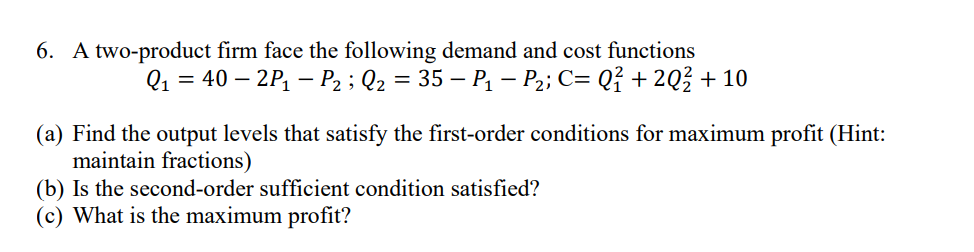 6. A two-product firm face the following demand and cost functions
Q₁ = 40 - 2P₁ P₂; Q₂ = 35 - P₁ - P₂; C= Q² +2Q² + 10
(a) Find the output levels that satisfy the first-order conditions for maximum profit (Hint:
maintain fractions)
(b) Is the second-order sufficient condition satisfied?
(c) What is the maximum profit?