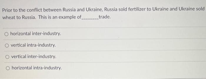 Prior to the conflict between Russia and Ukraine, Russia sold fertilizer to Ukraine and Ukraine sold
wheat to Russia. This is an example of_________trade.
O horizontal inter-industry.
O vertical intra-industry.
O vertical inter-industry.
O horizontal intra-industry.