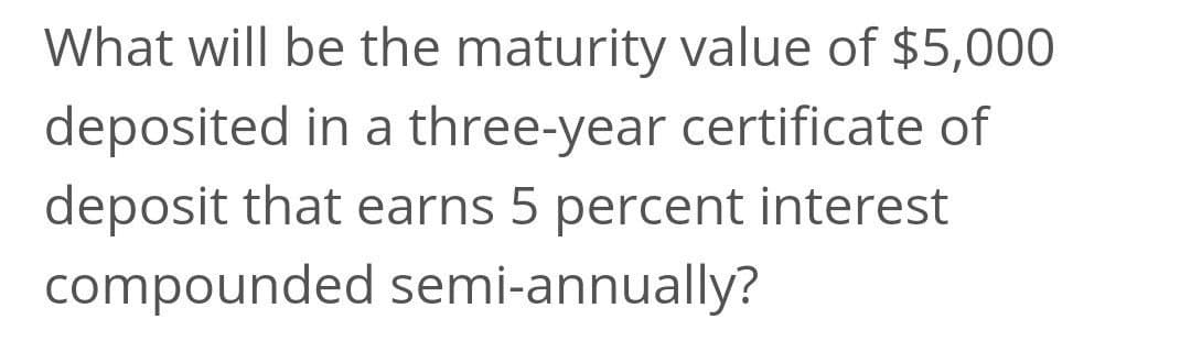 What will be the maturity value of $5,000
deposited in a three-year certificate of
deposit that earns 5 percent interest
compounded semi-annually?
