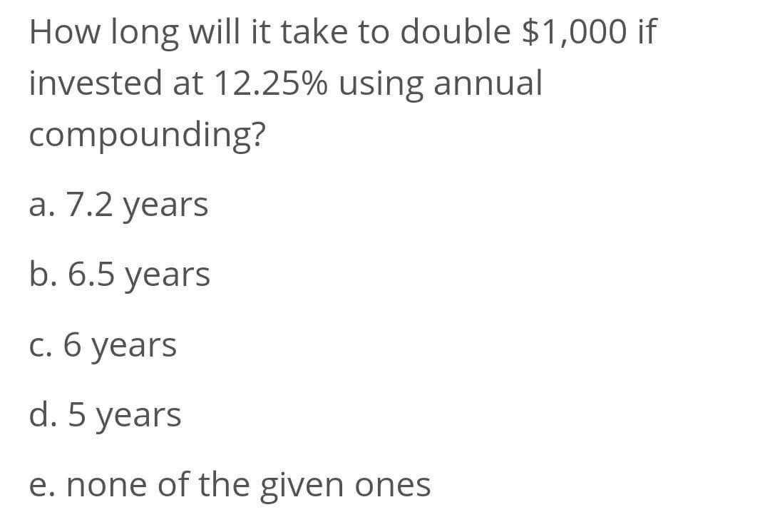 How long will it take to double $1,000 if
invested at 12.25% using annual
compounding?
а. 7.2 years
b. 6.5 years
с. б уеars
d. 5 years
e. none of the given ones
