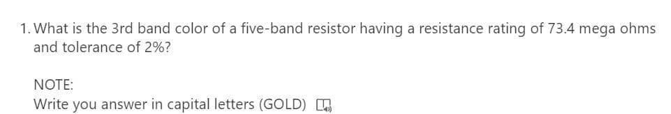 1. What is the 3rd band color of a five-band resistor having a resistance rating of 73.4 mega ohms
and tolerance of 2%?
NOTE:
Write you answer in capital letters (GOLD)
