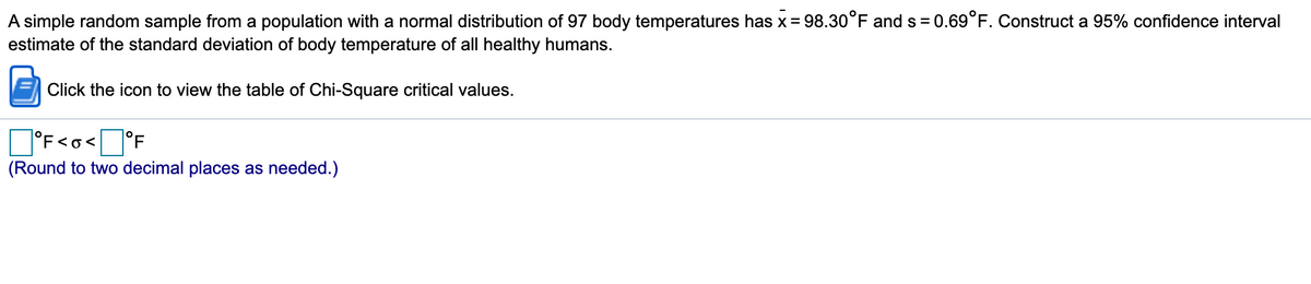 A simple random sample from a population with a normal distribution of 97 body temperatures has x = 98.30°F and s = 0.69°F. Construct a 95% confidence interval
estimate of the standard deviation of body temperature of all healthy humans.
Click the icon to view the table of Chi-Square critical values.
O°F<o<J°F
(Round to two decimal places as needed.)
