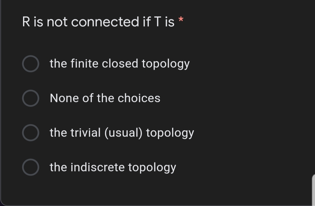 R is not connected if T is *
the finite closed topology
None of the choices
the trivial (usual) topology
the indiscrete topology

