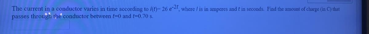 The current in a conductor varies in time according to /(t)= 26 e-4, where / is in amperes and t in seconds. Find the amount of charge (in C) that
passes through the conductor between t=0 and t-0.70 s.
