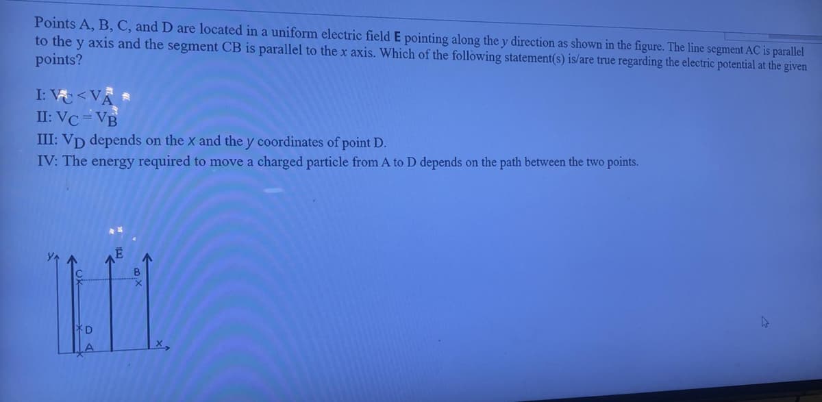 Points A, B, C, and D are located in a uniform electric field E pointing along the y direction as shown in the figure. The line segment AC is parallel
to the y axis and the segment CB is parallel to the x axis. Which of the following statement(s) is/are true regarding the electric potential at the given
points?
I: V<VÀ
II: VC=VB
III: VD depends on the x and the y coordinates of point D.
IV: The energy required to move a charged particle from A to D depends on the path between the two points.
LT
B
