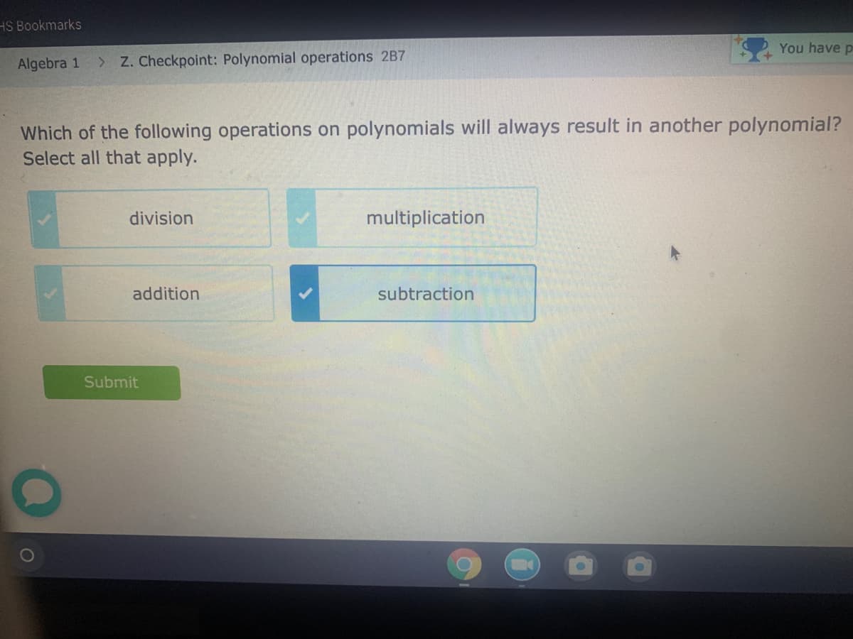 HS Bookmarks
You have p
Algebra 1
> Z. Checkpoint: Polynomial operations 2B7
Which of the following operations on polynomials will always result in another polynomial?
Select all that apply.
division
multiplication
addition
subtraction
Submit

