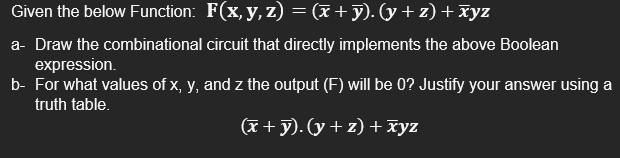 Given the below Function: F(x, y, z) = (x+y). (y + z) +xyz
a- Draw the combinational circuit that directly implements the above Boolean
expression.
b- For what values of x, y, and z the output (F) will be 0? Justify your answer using a
truth table.
(x + y). (y + z) + xyz
