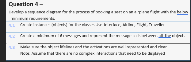 Question 4 -
Develop a sequence diagram for the process of booking a seat on an airplane flight with the below
minimum requirements.
4.1 Create instances (objects) for the classes UserInterface, Airline, Flight, Traveller
4.2 Create a minimum of 6 messages and represent the message calls between all the objects
4.3 Make sure the object lifelines and the activations are well represented and clear
Note: Assume that there are no complex interactions that need to be displayed

