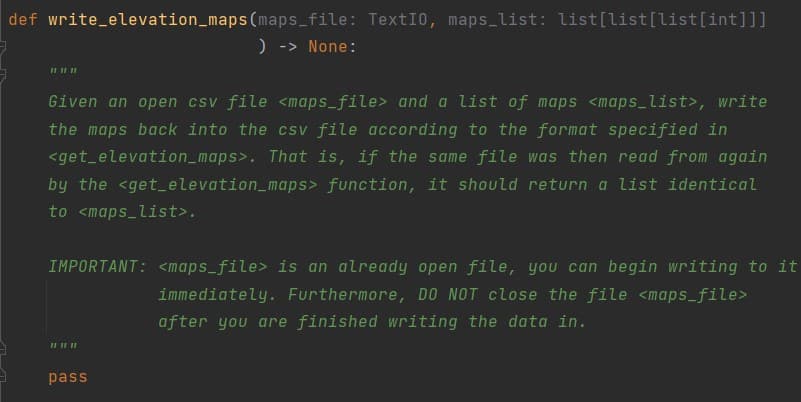 def write_elevation_maps(maps_file: TextI0, maps_list: list[list[list[int]]]
) -> None:
Given an open csv file <maps_file> and a list of maps <maps_list>, write
the maps back into the csv file according to the format specified in
<get_elevation_maps>. That is, if the same file was then read from again
by the <get_elevation_maps> function, it should return a list identical
to <maps_list>.
IMPORTANT: <maps_file> is an already open file, you can begin writing to it
immediately. Furthermore, DO NOT close the file <maps_file>
after you are finished writing the data in.
pass
