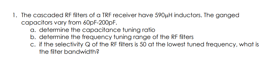 1. The cascaded RF filters of a TRF receiver have 590µH inductors. The ganged
capacitors vary from 60pF-200PF.
a. determine the capacitance tuning ratio
b. determine the frequency tuning range of the RF filters
c. if the selectivity Q of the RF filters is 50 at the lowest tuned frequency, what is
the filter bandwidth?
