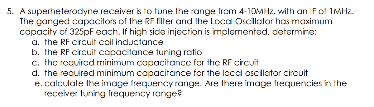 5. A superheterodyne receiver is to tune the range from 4-10MHZ, with an IF of IMHZ.
The ganged capacitors of the RF filter and the Local Oscillator has maximum
capacity of 325PF each. If high side injection is implemented, determine:
a. the RF circuit coil inductance
b. the RF circuit capacitance tuning ratio
c. the required minimum capacitance for the RF circuit
d. the required minimum capacitance for the local oscillator circuit
e. calculate the image frequency range. Are there image frequencies in the
receiver tuning frequency range?
